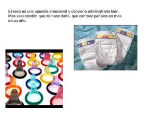 El sexo es una apuesta emocional y conviene administrarla bien.
Mas vale condón que no hace daño, que cambiar pañales en mas
de un año.
 