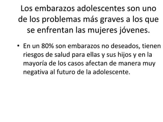 Los embarazos adolescentes son uno
de los problemas más graves a los que
se enfrentan las mujeres jóvenes.
• En un 80% son embarazos no deseados, tienen
riesgos de salud para ellas y sus hijos y en la
mayoría de los casos afectan de manera muy
negativa al futuro de la adolescente.
 