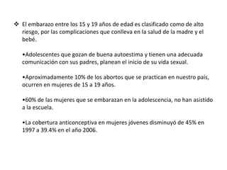  El embarazo entre los 15 y 19 años de edad es clasificado como de alto
riesgo, por las complicaciones que conlleva en la salud de la madre y el
bebé.
•Adolescentes que gozan de buena autoestima y tienen una adecuada
comunicación con sus padres, planean el inicio de su vida sexual.
•Aproximadamente 10% de los abortos que se practican en nuestro país,
ocurren en mujeres de 15 a 19 años.
•60% de las mujeres que se embarazan en la adolescencia, no han asistido
a la escuela.
•La cobertura anticonceptiva en mujeres jóvenes disminuyó de 45% en
1997 a 39.4% en el año 2006.
 