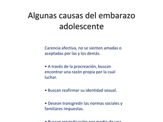 Algunas causas del embarazo
adolescente
Carencia afectiva, no se sienten amadas o
aceptadas por las y los demás.
• A través de la procreación, buscan
encontrar una razón propia por la cual
luchar.
• Buscan reafirmar su identidad sexual.
• Desean transgredir las normas sociales y
familiares impuestas.
 