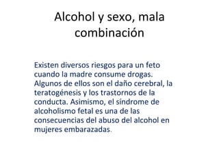 Alcohol y sexo, mala
combinación
Existen diversos riesgos para un feto
cuando la madre consume drogas.
Algunos de ellos son el daño cerebral, la
teratogénesis y los trastornos de la
conducta. Asimismo, el síndrome de
alcoholismo fetal es una de las
consecuencias del abuso del alcohol en
mujeres embarazadas.
 