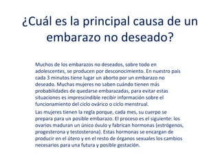 ¿Cuál es la principal causa de un
embarazo no deseado?
Muchos de los embarazos no deseados, sobre todo en
adolescentes, se producen por desconocimiento. En nuestro país
cada 3 minutos tiene lugar un aborto por un embarazo no
deseado. Muchas mujeres no saben cuándo tienen más
probabilidades de quedarse embarazadas, para evitar estas
situaciones es imprescindible recibir información sobre el
funcionamiento del ciclo ovárico o ciclo menstrual.
Las mujeres tienen la regla porque, cada mes, su cuerpo se
prepara para un posible embarazo. El proceso es el siguiente: los
ovarios maduran un único óvulo y fabrican hormonas (estrógenos,
progesterona y testosterona). Estas hormonas se encargan de
producir en el útero y en el resto de órganos sexuales los cambios
necesarios para una futura y posible gestación.
 