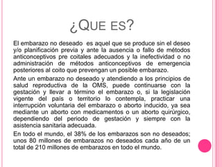 ¿QUE ES?
El embarazo no deseado es aquel que se produce sin el deseo
y/o planificación previa y ante la ausencia o fallo de métodos
anticonceptivos pre coitales adecuados y la inefectividad o no
administración de métodos anticonceptivos de emergencia
posteriores al coito que prevengan un posible embarazo.
Ante un embarazo no deseado y atendiendo a los principios de
salud reproductiva de la OMS, puede continuarse con la
gestación y llevar a término el embarazo o, si la legislación
vigente del país o territorio lo contempla, practicar una
interrupción voluntaria del embarazo o aborto inducido, ya sea
mediante un aborto con medicamentos o un aborto quirúrgico,
dependiendo del periodo de gestación y siempre con la
asistencia sanitaria adecuada.
En todo el mundo, el 38% de los embarazos son no deseados;
unos 80 millones de embarazos no deseados cada año de un
total de 210 millones de embarazos en todo el mundo.
 