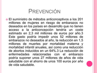PREVENCIÓN
   El suministro de métodos anticonceptivos a los 201
    millones de mujeres en riesgo de embarazos no
    deseados en los países en desarrollo que no tienen
    acceso a la anticoncepción tendría un coste
    estimado en 2,3 mil millones de euros por año.3
    Este gasto podría impedir unos 52 millones de
    embarazos no deseados al año, la reducción en 1,5
    millones de muertes por mortalidad materna y
    mortalidad infantil anuales, así como una reducción
    de abortos inducidos en un 64%.3 La reducción de
    enfermedades relacionadas con el embarazo
    podría suponer unos 27 millones de años de vida
    saludable con el ahorro de unos 100 euros por año
    de vida saludable.
 