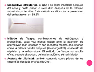    Dispositivo intrauterino: el DIU T de cobre insertado después
    del coito y hasta cinco6 o siete días después de la relación
    sexual sin protección. Este método es eficaz en la prevención
    del embarazo en un 99.9%.




   Método de Yuzpe: combinaciones de estrógenos y
    progestinas, cada vez menos usado ante la aparición de
    alternativas más eficaces y con menores efectos secundarios
    como la píldora del día después (levonorgestrel), el acetato de
    ulipristal y la mifepristona. El método de Yuzpe no resulta
    eficaz cuando el proceso de implantación ya se ha iniciado.
   Acetato de ulipristal: también conocido como píldora de los
    cinco días después (marca ellaOne).
 