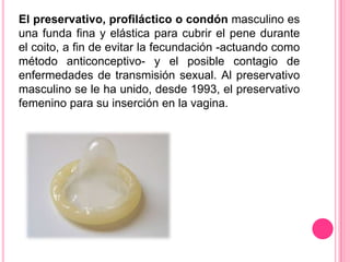 El preservativo, profiláctico o condón masculino es
una funda fina y elástica para cubrir el pene durante
el coito, a fin de evitar la fecundación -actuando como
método anticonceptivo- y el posible contagio de
enfermedades de transmisión sexual. Al preservativo
masculino se le ha unido, desde 1993, el preservativo
femenino para su inserción en la vagina.
 