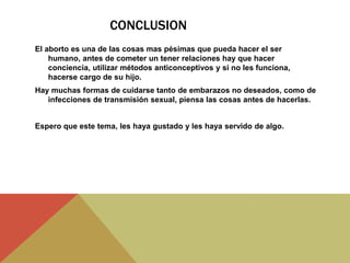 CONCLUSION
El aborto es una de las cosas mas pésimas que pueda hacer el ser
humano, antes de cometer un tener relaciones hay que hacer
conciencia, utilizar métodos anticonceptivos y si no les funciona,
hacerse cargo de su hijo.
Hay muchas formas de cuidarse tanto de embarazos no deseados, como de
infecciones de transmisión sexual, piensa las cosas antes de hacerlas.
Espero que este tema, les haya gustado y les haya servido de algo.
 