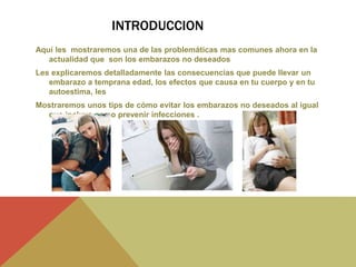 INTRODUCCION
Aquí les mostraremos una de las problemáticas mas comunes ahora en la
actualidad que son los embarazos no deseados
Les explicaremos detalladamente las consecuencias que puede llevar un
embarazo a temprana edad, los efectos que causa en tu cuerpo y en tu
autoestima, les
Mostraremos unos tips de cómo evitar los embarazos no deseados al igual
que incluye como prevenir infecciones .
 