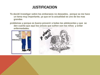 JUSTIFICACION
Yo decidí investigar sobre los embarazos no deseados, porque se me hace
un tema muy importante, ya que en la actualidad es uno de los mas
grandes
problemas y porque es bueno prevenir a todas las adolecentes y que se
den cuenta que aquí los únicos que sufren son los niños y evitar
enfermedades.
 