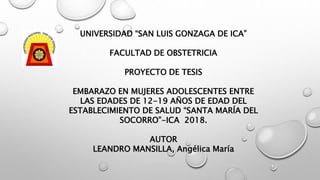UNIVERSIDAD “SAN LUIS GONZAGA DE ICA”
FACULTAD DE OBSTETRICIA
PROYECTO DE TESIS
EMBARAZO EN MUJERES ADOLESCENTES ENTRE
LAS EDADES DE 12-19 AÑOS DE EDAD DEL
ESTABLECIMIENTO DE SALUD “SANTA MARÍA DEL
SOCORRO”-ICA 2018.
AUTOR
LEANDRO MANSILLA, Angélica María
 