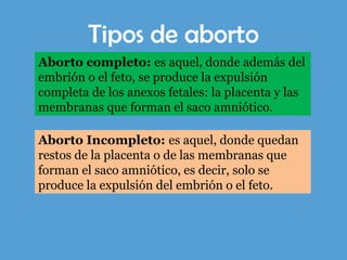Tipos de aborto
Aborto completo: es aquel, donde además del
embrión o el feto, se produce la expulsión
completa de los anexos fetales: la placenta y las
membranas que forman el saco amniótico.
Aborto Incompleto: es aquel, donde quedan
restos de la placenta o de las membranas que
forman el saco amniótico, es decir, solo se
produce la expulsión del embrión o el feto.
 