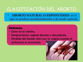 CLASIFICACIÓN DEL ABORTO
• ABORTO NATURAL O ESPONTÁNEO: es el
que se produce accidentalmente o de modo natural.
Sintomas:
• Dolor en el vientre..
• Sangramiento vaginal discreto o abundante.
• Perdida del liquido claro por la vagina cuando el
embarazo es avanzado.
 