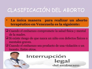 CLASIFICACIÓN DEL ABORTO
• La única manera para realizar un aborto
terapéutico en Venezuela es la siguiente:
 Cuando el embarazo compromete la salud física y mental
de la madre.
 Si existe riesgo de que nazca un niño con defectos físicos o
mentales graves.
 Cuando el embarazo sea producto de una violación o un
incesto. Entre otros.
 