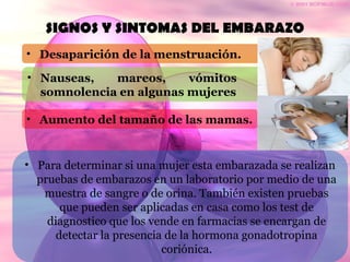 SIGNOS Y SINTOMAS DEL EMBARAZO
• Desaparición de la menstruación.
• Nauseas, mareos, vómitos y
somnolencia en algunas mujeres
• Aumento del tamaño de las mamas.
• Para determinar si una mujer esta embarazada se realizan
pruebas de embarazos en un laboratorio por medio de una
muestra de sangre o de orina. También existen pruebas
que pueden ser aplicadas en casa como los test de
diagnostico que los vende en farmacias se encargan de
detectar la presencia de la hormona gonadotropina
coriónica.
 
