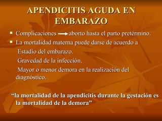 APENDICITIS AGUDA EN EMBARAZO Complicaciones  aborto hasta el parto pretérmino. La mortalidad materna puede darse de acuerdo a  Estadio del embarazo. Gravedad de la infección. Mayor o menor demora en la realización del diagnóstico.  “ la mortalidad de la apendicitis durante la gestación es la mortalidad de la  demora”  