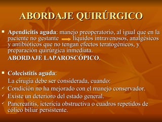 ABORDAJE QUIRÚRGICO Apendicitis aguda : manejo preoperatorio, al igual que en la paciente no gestante  líquidos intravenosos, analgésicos y antibióticos que no tengan efectos teratogénicos, y preparación quirúrgica inmediata.  ABORDAJE LAPAROSCÓPICO . Colecistitis aguda :  La cirugía debe ser considerada, cuando:  Condición no ha mejorado con el manejo conservador. Existe un deterioro del estado general. Pancreatitis, ictericia obstructiva o cuadros repetidos de cólico biliar persistente.  
