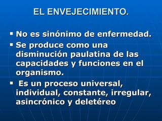 EL ENVEJECIMIENTO. No es sinónimo de enfermedad. Se produce como una disminución paulatina de las capacidades y funciones en el organismo. Es un proceso universal, individual, constante, irregular, asincrónico y deletéreo 