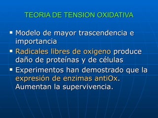 TEORIA DE TENSION OXIDATIVA Modelo de mayor trascendencia e importancia Radicales libres   de oxigeno  produce daño de proteínas y de células  Experimentos han demostrado que la  expresión de enzimas antiOx . Aumentan la supervivencia. 
