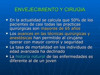 ENVEJECIMIENTO Y CIRUGIA En la actualidad se calcula que 50% de los pacientes de casi todas las practicas quirúrgicas son  mayores de 65 años Los  avances en las técnicas quirúrgicas y anestésicas  han permitido al cirujano operar con mayor control y seguridad La tasa de mortalidad en los individuos de edad avanzada ha declinado La  historia natural  de las enfermedades es diferente al de un joven 