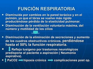 FUNCIÓN RESPIRATORIA Disminuida por cambios en la pared torácica y en el pulmón, ya que el tórax se vuelve más rígido  produciéndose pérdida de la elasticidad pulmonar. Disminución de la ventilación voluntaria máxima, del número y motilidad de los cilios  Disminución de la eliminación de secreciones y aumento de los cuadros obstructivos crónicos,  perdiéndose hasta el 50% la función respiratoria. Reflejo tusígeno por trastornos neurológicos predispone al paciente a aspiración ( Neumonía aspirativa). PaCO2  hipoxia crónica  complicaciones post op. 