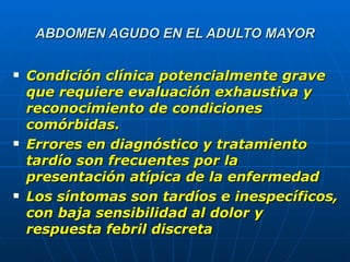 ABDOMEN AGUDO EN EL ADULTO MAYOR Condición clínica potencialmente grave que requiere evaluación exhaustiva y reconocimiento de condiciones comórbidas. Errores en diagnóstico y tratamiento tardío son frecuentes por la presentación atípica de la enfermedad Los síntomas son tardíos e inespecíficos, con baja sensibilidad al dolor y respuesta febril discreta 