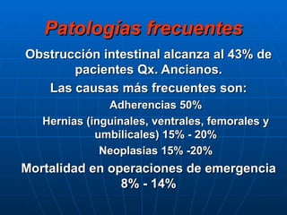 Patologías frecuentes Obstrucción intestinal alcanza al 43% de pacientes Qx. Ancianos. Las causas más frecuentes son: Adherencias 50% Hernias (inguinales, ventrales, femorales y umbilicales) 15% - 20% Neoplasias 15% -20% Mortalidad en operaciones de emergencia 8% - 14% 