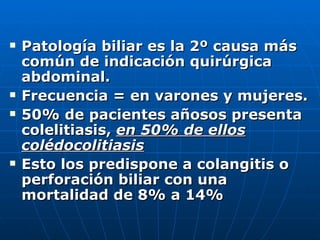 Patología biliar es la 2º causa más común de indicación quirúrgica abdominal. Frecuencia = en varones y mujeres. 50% de pacientes añosos presenta colelitiasis,  en 50% de ellos colédocolitiasis Esto los predispone a colangitis o perforación biliar con una mortalidad de 8% a 14% 