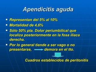 Apendicitis aguda Representan del 5% al 10% Mortalidad de 4,6% Sólo 50% pta. Dolor periumbilical que localiza posteriormente en la fosa iliaca derecha. Por lo general tiende a ser vago o no presentarse,  demora en el tto. Cuadros establecidos de peritonitis  