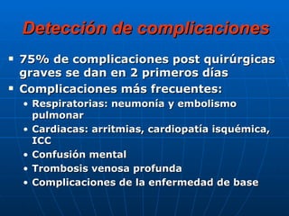 Detección de complicaciones 75% de complicaciones post quirúrgicas graves se dan en 2 primeros días Complicaciones más frecuentes: Respiratorias: neumonía y embolismo pulmonar Cardiacas: arritmias, cardiopatía isquémica, ICC Confusión mental Trombosis venosa profunda Complicaciones de la enfermedad de base 