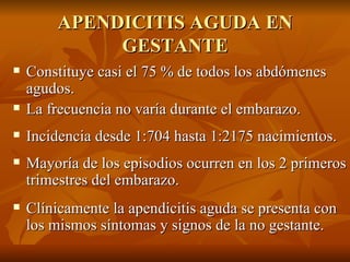 APENDICITIS AGUDA EN GESTANTE Constituye casi el 75 % de todos los abdómenes agudos. La frecuencia no varía durante el embarazo. Incidencia desde 1:704 hasta 1:2175  nacimientos. Mayoría de los episodios ocurren en los 2 primeros trimestres del embarazo. Clínicamente la apendicitis aguda se presenta con los mismos síntomas y signos de la no gestante. 