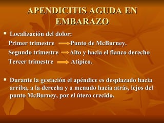APENDICITIS AGUDA EN EMBARAZO Localización del dolor: Primer trimestre  Punto de McBurney. Segundo trimestre  Alto y hacia el flanco derecho Tercer trimestre  Atípico. Durante la gestación el apéndice es desplazado hacia arriba, a la derecha y a menudo hacia atrás, lejos del punto McBurney, por el útero crecido.  