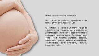 Hipertransaminasemia y proteinuria.
Un 15% de las pacientes evolucionan a las
formas graves. El 4% requieren UCI.
La gestación se asocia a un mayor riesgo de
infección severa comparada con la población no
gestante especialmente en el tercer trimestre del
embarazo y cuando se asocia a factores de riesgo
como edad materna avanzada, obesidad,
hipertensión crónica, diabetes pregestacional,
enfermedades cardiopulmonares, renales,
inmunosupresión.
 