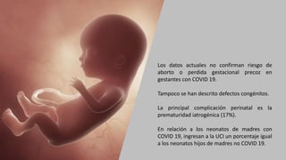 Los datos actuales no confirman riesgo de
aborto o perdida gestacional precoz en
gestantes con COVID 19.
Tampoco se han descrito defectos congénitos.
La principal complicación perinatal es la
prematuridad iatrogénica (17%).
En relación a los neonatos de madres con
COVID 19, ingresan a la UCI un porcentaje igual
a los neonatos hijos de madres no COVID 19.
 
