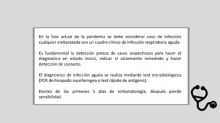En la fase actual de la pandemia se debe considerar caso de infección
cualquier embarazada con un cuadro clínico de infección respiratoria aguda.
Es fundamental la detección precoz de casos sospechosos para hacer el
diagnostico en estado inicial, indicar el aislamiento inmediato y hacer
detección de contacto.
El diagnostico de infección aguda se realiza mediante test microbiológicos
(PCR de hisopado nasofaríngeo o test rápido de antígeno).
Dentro de los primeros 5 días de sintomatología, después pierde
sensibilidad.
 