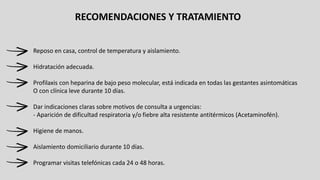 RECOMENDACIONES Y TRATAMIENTO
Reposo en casa, control de temperatura y aislamiento.
Hidratación adecuada.
Profilaxis con heparina de bajo peso molecular, está indicada en todas las gestantes asintomáticas
O con clínica leve durante 10 días.
Dar indicaciones claras sobre motivos de consulta a urgencias:
- Aparición de dificultad respiratoria y/o fiebre alta resistente antitérmicos (Acetaminofén).
Higiene de manos.
Aislamiento domiciliario durante 10 días.
Programar visitas telefónicas cada 24 o 48 horas.
 