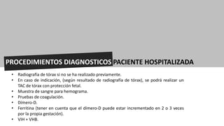 PROCEDIMIENTOS DIAGNOSTICOS PACIENTE HOSPITALIZADA
• Radiografía de tórax si no se ha realizado previamente.
• En caso de indicación, (según resultado de radiografía de tórax), se podrá realizar un
TAC de tórax con protección fetal.
• Muestra de sangre para hemograma.
• Pruebas de coagulación.
• Dímero-D.
• Ferritina (tener en cuenta que el dímero-D puede estar incrementado en 2 o 3 veces
por la propia gestación).
• VIH + VHB.
 