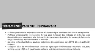 TRATAMIENTO PACIENTE HOSPITALIZADA
• El abordaje del soporte respiratorio debe ser escalonado según las necesidades clínicas de la paciente.
• Profilaxis anticoagulante con heparina de bajo peso molecular. Está indicada en todos los casos
durante el ingreso hospitalario, alta, la duración del tratamiento dependerá del numero de factores de
riesgo trombótico y de la severidad de la infección.
• No existe en la actualidad una pauta de tratamiento bien establecida para COVID 19 en la población
gestante.
• En algunos casos de infección leve con criterio de ingreso por comorbilidades o neumonía leve, LDH,
ferritina normal y PCR<o=7 mg/dl puede realizarse un tratamiento sintomático y vigilancia.
 