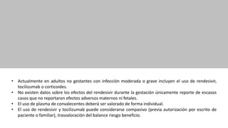 • Actualmente en adultos no gestantes con infección moderada o grave incluyen el uso de rendesivir,
tocilizumab o corticoides.
• No existen datos sobre los efectos del rendesivir durante la gestación únicamente reporte de escasos
casos que no reportaron efectos adversos maternos ni fetales.
• El uso de plasma de convalecentes deberá ser valorado de forma individual.
• El uso de rendesivir y tocilizumab puede considerarse compasivo (previa autorización por escrito de
paciente o familiar), trasvaloración del balance riesgo beneficio.
 