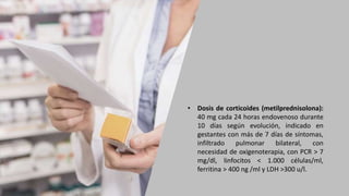 • Dosis de corticoides (metilprednisolona):
40 mg cada 24 horas endovenoso durante
10 días según evolución, indicado en
gestantes con más de 7 días de síntomas,
infiltrado pulmonar bilateral, con
necesidad de oxigenoterapia, con PCR > 7
mg/dl, linfocitos < 1.000 células/ml,
ferritina > 400 ng /ml y LDH >300 u/l.
 