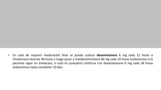 • En caso de requerir maduración fetal se puede colocar dexametasona 6 mg cada 12 horas e
intravenoso durante 48 horas y luego pasar a metilprednisolona 40 mg cada 24 horas endovenoso si la
paciente sigue en embarazo, si está en puerperio continua con dexametasona 6 mg cada 24 horas
endovenoso hasta completar 10 días.
 