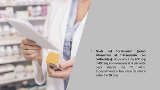• Dosis del tocilizumab (como
alternativa al tratamiento con
corticoides): dosis única de 600 mg
o 400 mg endovenosos si la paciente
pesa menos de 75 kilos.
Especialmente si hay inicio de clínica
entre 6 y 10 días.
 