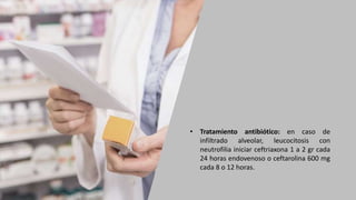 • Tratamiento antibiótico: en caso de
infiltrado alveolar, leucocitosis con
neutrofilia iniciar ceftriaxona 1 a 2 gr cada
24 horas endovenoso o ceftarolina 600 mg
cada 8 o 12 horas.
 