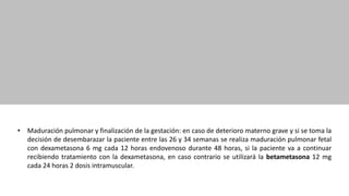 • Maduración pulmonar y finalización de la gestación: en caso de deterioro materno grave y si se toma la
decisión de desembarazar la paciente entre las 26 y 34 semanas se realiza maduración pulmonar fetal
con dexametasona 6 mg cada 12 horas endovenoso durante 48 horas, si la paciente va a continuar
recibiendo tratamiento con la dexametasona, en caso contrario se utilizará la betametasona 12 mg
cada 24 horas 2 dosis intramuscular.
 