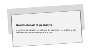 RECOMENDACIONES DE AISLAMIENTO
La paciente permanecerá en régimen de aislamiento de contacto y con
tapabocas hasta que se pueda descartar el caso.
 