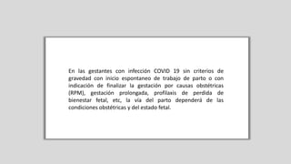 En las gestantes con infección COVID 19 sin criterios de
gravedad con inicio espontaneo de trabajo de parto o con
indicación de finalizar la gestación por causas obstétricas
(RPM), gestación prolongada, profilaxis de perdida de
bienestar fetal, etc, la vía del parto dependerá de las
condiciones obstétricas y del estado fetal.
 