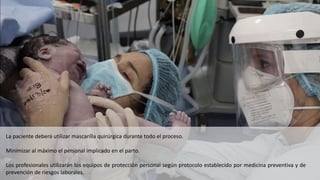 La paciente deberá utilizar mascarilla quirúrgica durante todo el proceso.
Minimizar al máximo el personal implicado en el parto.
Los profesionales utilizarán los equipos de protección personal según protocolo establecido por medicina preventiva y de
prevención de riesgos laborales.
 