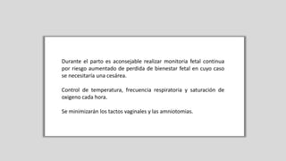 Durante el parto es aconsejable realizar monitoria fetal continua
por riesgo aumentado de perdida de bienestar fetal en cuyo caso
se necesitaría una cesárea.
Control de temperatura, frecuencia respiratoria y saturación de
oxigeno cada hora.
Se minimizarán los tactos vaginales y las amniotomias.
 