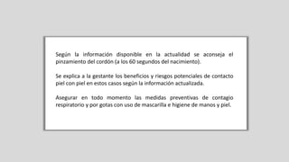 Según la información disponible en la actualidad se aconseja el
pinzamiento del cordón (a los 60 segundos del nacimiento).
Se explica a la gestante los beneficios y riesgos potenciales de contacto
piel con piel en estos casos según la información actualizada.
Asegurar en todo momento las medidas preventivas de contagio
respiratorio y por gotas con uso de mascarilla e higiene de manos y piel.
 