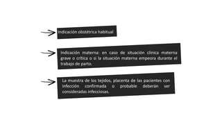 Indicación obstétrica habitual
Indicación materna: en caso de situación clínica materna
grave o crítica o si la situación materna empeora durante el
trabajo de parto.
La muestra de los tejidos, placenta de las pacientes con
infección confirmada o probable deberán ser
consideradas infecciosas.
 