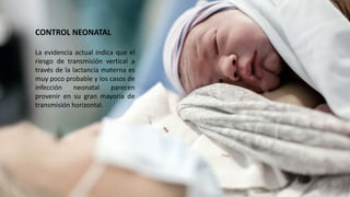 CONTROL NEONATAL
La evidencia actual indica que el
riesgo de transmisión vertical a
través de la lactancia materna es
muy poco probable y los casos de
infección neonatal parecen
provenir en su gran mayoría de
transmisión horizontal.
 